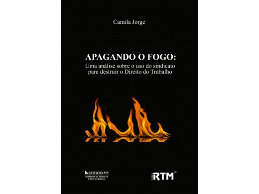 APAGANDO O FOGO: uma análise sobre o uso do sindicato para destruir o Direito do Trabalho